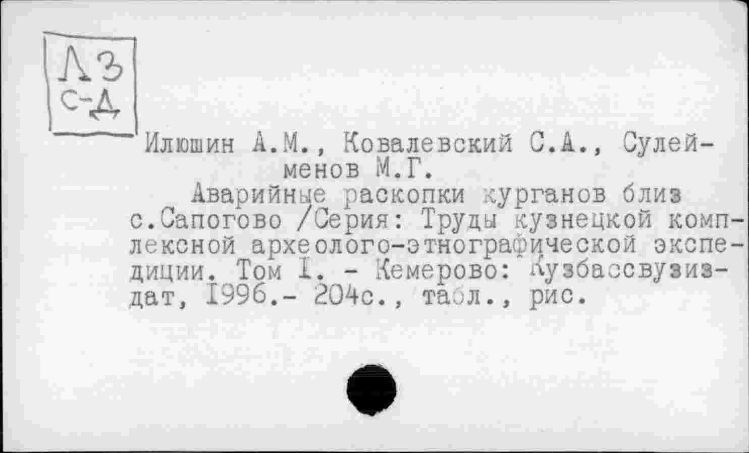 ﻿ÄS
од
Илюшин А.М., Ковалевский С.А., Сулей-менов М.Г.
Аварийные раскопки курганов близ с.Сапогово /Серия: Труды кузнецкой комплексной археолого-этнографической экспедиции. Том I. - Кемерово: Кузбаосвузиз-дат, 1996.- 204с., табл., рис.